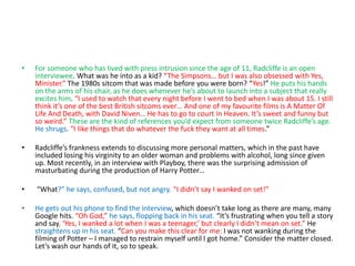 • For someone who has lived with press intrusion since the age of 11, Radcliffe is an open
interviewee. What was he into as a kid? “The Simpsons… but I was also obsessed with Yes,
Minister.” The 1980s sitcom that was made before you were born? “Yes!” He puts his hands
on the arms of his chair, as he does whenever he’s about to launch into a subject that really
excites him. “I used to watch that every night before I went to bed when I was about 15. I still
think it’s one of the best British sitcoms ever… And one of my favourite films is A Matter Of
Life And Death, with David Niven… He has to go to court in Heaven. It’s sweet and funny but
so weird.” These are the kind of references you’d expect from someone twice Radcliffe’s age.
He shrugs. “I like things that do whatever the fuck they want at all times.”
• Radcliffe’s frankness extends to discussing more personal matters, which in the past have
included losing his virginity to an older woman and problems with alcohol, long since given
up. Most recently, in an interview with Playboy, there was the surprising admission of
masturbating during the production of Harry Potter…
• “What?” he says, confused, but not angry. “I didn’t say I wanked on set!”
• He gets out his phone to find the interview, which doesn’t take long as there are many, many
Google hits. “Oh God,” he says, flopping back in his seat. “It’s frustrating when you tell a story
and say, ‘Yes, I wanked a lot when I was a teenager,’ but clearly I didn’t mean on set.” He
straightens up in his seat. “Can you make this clear for me: I was not wanking during the
filming of Potter – I managed to restrain myself until I got home.” Consider the matter closed.
Let’s wash our hands of it, so to speak.
 