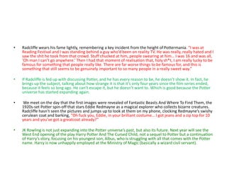 • Radcliffe wears his fame lightly, remembering a key incident from the height of Pottermania. “I was at
Reading Festival and I was standing behind a guy who’d been on reality TV. He was really, really hated and I
saw the shit he took from that crowd. Stuff chucked at him, people swearing at him… I was 16 and was all,
‘Oh man I can’t go anywhere.’ Then I had that moment of realisation that, holy sh*t, I am really lucky to be
famous for something that people really like. There are far worse things to be famous for, and this is
something that still seems to be genuinely important to so many people in a really sweet way.”
• If Radcliffe is fed up with discussing Potter, and he has every reason to be, he doesn’t show it. In fact, he
brings up the subject, talking about how strange it is that it’s only four years since the film series ended,
because it feels so long ago. He can’t escape it, but he doesn’t want to. Which is good because the Potter
universe has started expanding again.
• We meet on the day that the first images were revealed of Fantastic Beasts And Where To Find Them, the
1920s-set Potter spin-off that stars Eddie Redmayne as a magical explorer who collects bizarre creatures.
Radcliffe hasn’t seen the pictures and jumps up to look at them on my phone, clocking Redmayne’s swishy
cerulean coat and barking, “Oh fuck you, Eddie, in your brilliant costume… I got jeans and a zip top for 10
years and you’ve got a greatcoat already?”
• JK Rowling is not just expanding into the Potter universe’s past, but also its future. Next year will see the
West End opening of the play Harry Potter And The Cursed Child, not a sequel to Potter but a continuation
of Harry’s story, focusing on his youngest son, Albus, who is struggling with all that comes with the Potter
name. Harry is now unhappily employed at the Ministry of Magic (basically a wizard civil servant).
 