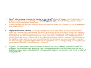 • What’s it like knowing someone else is going to play Harry? “It’s weird,” he says. “But I’m happy for it to
go on without me. I’ve no ownership of it.” Would he go and see it? “Now that I know [Harry’s in it] I
actually really want to see it. It would be
• a mental thing to try and see it with lots of very excited Harry Potter fans. But I kind of would like to know
what happens now.”
• He goes all wistful for a minute. “I’d always thought in the years after Potter finished that it would die
down, but it’s just grown more because the people who were massive Harry Potter fans in their teens are
now adults. So you meet them more. They’re not at home with their parents, they’re out in the world. It
always amazes me when someone says what a huge part of their childhood it was. I still have a natural
reserve that makes me go, ‘Oh don’t be so silly, I wasn’t responsible for your childhood.’ But I think about
the stuff that means a lot for me from my childhood, like The Simpsons, and how, when I did a voice on
The Simpsons I got a signed thing from Matt Groening and that was so fucking exciting. The thought that I
might occupy that space in somebody else’s childhood…”
• Maybe it’s not the roles he’s taken since Potter that make him unusual. Maybe it’s not even his bizarre
affinity for granddad TV shows. Maybe the thing that makes Daniel Radcliffe Britain’s oddest film star is
that he hasn’t ever quite realised that he’s a film star at all. It doesn’t seem to have sunk in that he’s Daniel
bloody Radcliffe.
 