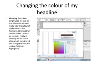 Changing the colour of my
headline
• Changing the colour- I
simply used the tool on
the side which allowed
me to alter the colour of
my headline. I first
highlighted the text then
double clicked the tool
on the side. Finally it
came up with a colour
chart which from there I
can change the colour of
my text (which is
highlighted).
 