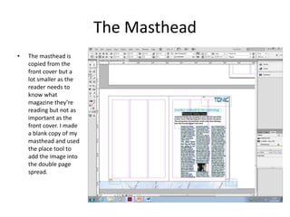 The Masthead
• The masthead is
copied from the
front cover but a
lot smaller as the
reader needs to
know what
magazine they’re
reading but not as
important as the
front cover. I made
a blank copy of my
masthead and used
the place tool to
add the image into
the double page
spread.
 