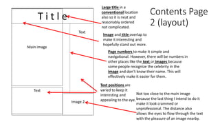 Contents Page
2 (layout)
T i t l e
Main image
Image 2
Text
Large title in a
conventional location
also so it is neat and
reasonably ordered
not complicated.
Image and title overlap to
make it interesting and
hopefully stand out more.
Page numbers to make it simple and
navigational. However, there will be numbers in
other places like the text or images because
some people recognize the celebrity in the
image and don’t know their name. This will
effectively make it easier for them.
Not too close to the main image
because the last thing I intend to do it
make it look crammed or
unprofessional. The distance also
allows the eyes to flow through the text
with the pleasure of an image nearby.
Text
Text positions are
varied to keep it
interesting and
appealing to the eye.
 