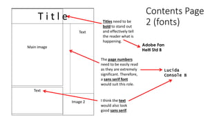 Contents Page
2 (fonts)
T i t l e
Main image
Image 2
Text
Text
Titles need to be
bold to stand out
and effectively tell
the reader what is
happening.
Adobe Fan
Heiti Std B
The page numbers
need to be easily read
as they are extremely
significant. Therefore,
a sans serif font
would suit this role.
Lucida
Console B
I think the text
would also look
good sans serif.
 