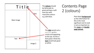 Contents Page
2 (colours)
T i t l e
Main image
Image 2
Text
Text
The colours should
be fairly pale to
great perhaps a soft
tone but with
masculine colours
e.g. dark blue. Plain black background
as the information for
this is the most
significant and its look
is not as important as
the cover and double
page spread.
The title would suit a
pale grey as it is
unisex and appealing
to the eye. As this is
fairly plain I think the
text would look good
as white.
 