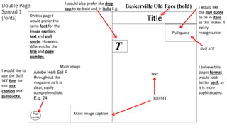 Double Page
Spread 1
(fonts)
Main image
Main image caption
Title
Pull quote
Page
number
Text
I would like
the pull quote
to be in italic
as this makes it
easily
recognisable.
On this page I
would prefer the
same font for the
image caption,
text and pull
quote. However,
different for the
title and page
number.
I would like to
use the Bell
MT font for
the text,
caption and
pull quote.
Bell MTT
I would also prefer the drop
cap to be bold and in italic E.g.
Bell MT
I believe this
pages format
would look
better serif, as
it is more
sophisticated.
Baskerville Old Face (bold)
Adobe Heiti Std R
throughout the
magazine as it is
clear, easily
comprehendible.
E.g. 24
 