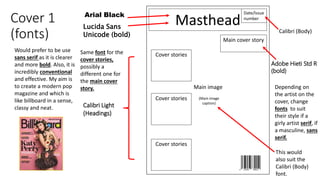 Cover 1
(fonts)
Masthead
Date/Issue
number
Main image
Main cover story
Cover stories
Cover stories
Cover stories (Main image
caption)
Lucida Sans
Unicode (bold)
Adobe Hieti Std R
(bold)
Would prefer to be use
sans serif as it is clearer
and more bold. Also, it is
incredibly conventional
and effective. My aim is
to create a modern pop
magazine and which is
like billboard in a sense,
classy and neat.
Depending on
the artist on the
cover, change
fonts to suit
their style if a
girly artist serif, if
a masculine, sans
serif.
Same font for the
cover stories,
possibly a
different one for
the main cover
story.
Calibri Light
(Headings)
Arial Black
Calibri (Body)
This would
also suit the
Calibri (Body)
font.
 