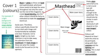 Cover 1
(colours)
Masthead
Date/Issue
number
Main image
Main cover story
Cover stories
Cover stories
Cover stories (Main image
caption)
Black or white as these are bold
and sophisticated, whichever
chose needs to be kept the same
throughout not only the cover
but the rest of the magazine, to
create brand identity, also the
other colours should be fairly co-
ordinated to make the masthead
stand out.
Easily seen. Therefore,
colours specifically chosen for
to not clash with image and
fundamentally be readable
and clear. However, not to
bold or bright as my main
intention is not to take away
the attention from the
masthead and main image as
these are what the reader
needs to be focused on (in my
opinion).
Pretty plain
and small as its
is not crucial
but still
significant
enough to be
published. This
should also be
similar in each
issue but
obviously it will
depend on the
man images’
colour.
Colours will
depend on how I
want the artist to
be portrayed,
along with their
costume and the
lighting and
setting. This is vital
in the artists’
representation.
For example; if
a light
background
(image), the
cover stories
with be dark.
This is an
example of the
type of colour
contrast I wish
to practice.
 