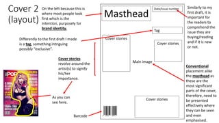 Cover 2
(layout)
Masthead
Date/Issue number
Main image
Barcode
Cover stories
Cover stories
Cover stories
Tag
On the left because this is
where most people look
first which is the
intention, purposely for
brand identity.
Conventional
placement alike
the masthead as
these are the
most significant
parts of the cover,
therefore, need to
be presented
effectively where
they can be seen
and even
emphasised.
Similarly to my
first draft, it is
important for
the readers to
comprehend the
issue they are
buying/reading
and if it is new
or not.
Differently to the first draft I made
is a tag, something intriguing
possibly “exclusive”.
Cover stories
revolve around the
artist(s) to signify
his/her
importance.
As you can
see here.
 