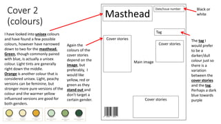 Cover 2
(colours)
Masthead
Date/Issue number
Main image
Cover stories
Cover stories
Cover stories
TagI have looked into unisex colours
and have found a few possible
colours, however have narrowed
down to two for the masthead.
Green, though commonly paired
with blue, is actually a unisex
colour. Light tints are generally
right down the middle.
Orange is another colour that is
considered unisex. Light, peachy
versions can be feminine, but
stronger more pure versions of the
colour and the warmer yellow
influenced versions are good for
both genders.
Black or
white
Again the
colours of the
cover stories
depend on the
image, but
preferably, I
would like
yellow, red or
green as they
stand out and
don’t target a
certain gender.
The tag I
would prefer
to be a
darker/dull
colour just so
there is a
variation
between the
cover stories
and the tag.
Perhaps a dark
blue towards
purple
 