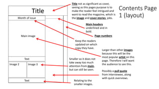 Contents Page
1 (layout)
Title
Main image
Title not as significant as cover,
seeing as this pages purpose is to
make the reader feel intrigued and
want to read the magazine, which is
the image and cover stories jobs.Month of issue
Image 2
Page numbers
Main headers
underlined and in
bold.
Smaller so it does not
take away too much
attention from main,
but can still be seen.
Image 3
Text
Text
Keep the readers
updated on which
copy they have.
Larger than other images
because this will be the
most popular artist on this
page. Therefore I will want
the audience to see this.
Possibly a pull quote
from interviewee, along
with quick overviews.
Relating to the
smaller images.
 