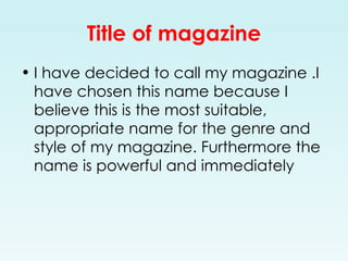 Title of magazine I have decided to call my magazine .I have chosen this name because I believe this is the most suitable, appropriate name for the genre and style of my magazine. Furthermore the name is powerful and immediately