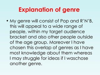 Explanation of genre   My genre will consist of Pop and R’N’B, this will appeal to a wide range of people, within my target audience bracket and also other people outside of the age group. Moreover I have chosen this overlap of genres as I have most knowledge about them whereas I may struggle for ideas if I waschose another genre. 