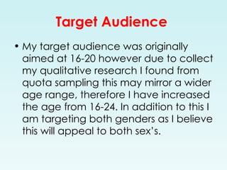 Target Audience  My target audience was originally aimed at 16-20 however due to collect my qualitative research I found from quota sampling this may mirror a wider age range, therefore I have increased the age from 16-24. In addition to this I am targeting both genders as I believe this will appeal to both sex’s. 