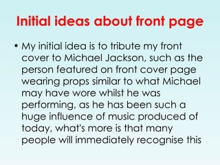 Initial ideas about front page My initial idea is to tribute my front cover to Michael Jackson, such as the person featured on front cover page wearing props similar to what Michael may have wore whilst he was performing, as he has been such a huge influence of music produced of today, what's more is that many people will immediately recognise this  