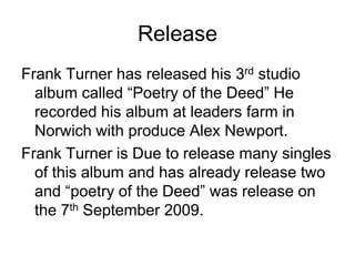 ReleaseFrank Turner has released his 3rd studio album called “Poetry of the Deed” He recorded his album at leaders farm in Norwich with produce Alex Newport. Frank Turner is Due to release many singles of this album and has already release two and “poetry of the Deed” was release on the 7th September 2009.
