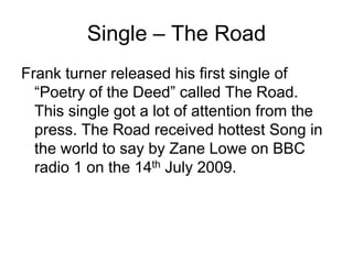 Single – The RoadFrank turner released his first single of “Poetry of the Deed” called The Road. This single got a lot of attention from the press. The Road received hottest Song in the world to say by Zane Lowe on BBC radio 1 on the 14th July 2009.  