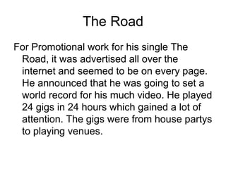 The RoadFor Promotional work for his single The Road, it was advertised all over the internet and seemed to be on every page. He announced that he was going to set a world record for his much video. He played 24 gigs in 24 hours which gained a lot of attention. The gigs were from house partys to playing venues. 