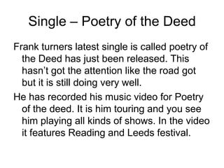 Single – Poetry of the DeedFrank turners latest single is called poetry of the Deed has just been released. This hasn’t got the attention like the road got but it is still doing very well. He has recorded his music video for Poetry of the deed. It is him touring and you see him playing all kinds of shows. In the video it features Reading and Leeds festival.