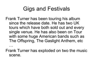 Gigs and FestivalsFrank Turner has been touring his album since the release date. He has two UK tours which have both sold out and every single venue. He has also been on Tour with some huge American bands such as The Offspring, The Gaslight Anthem, etc … Frank Turner has exploded on two the music scene.