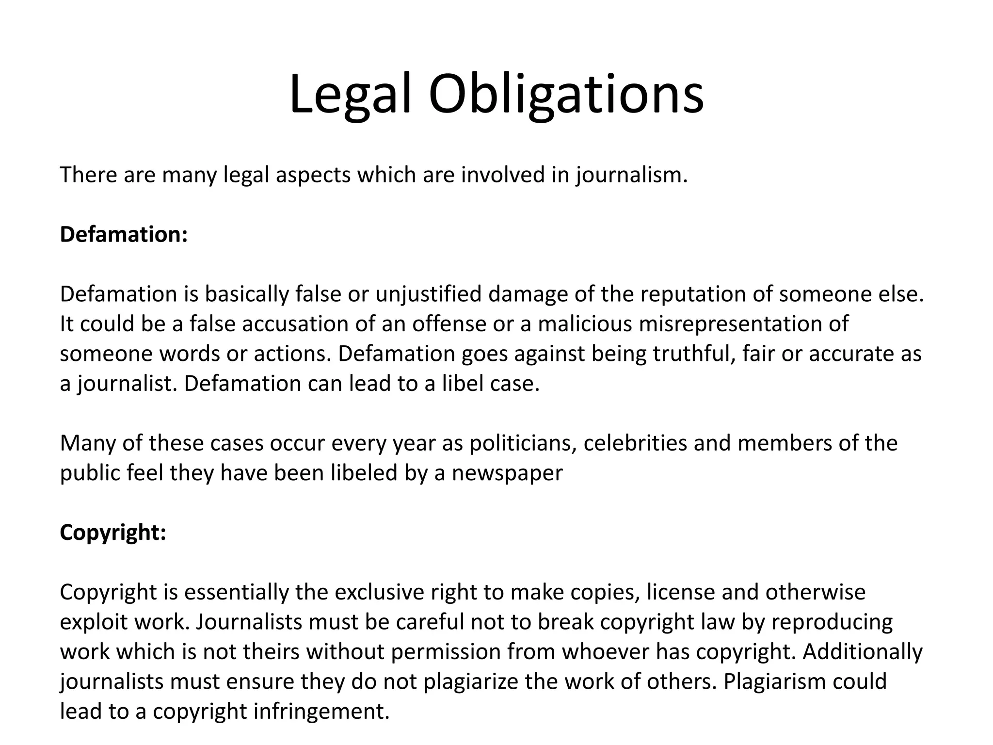 Legal Obligations
There are many legal aspects which are involved in journalism.
Defamation:
Defamation is basically false or unjustified damage of the reputation of someone else.
It could be a false accusation of an offense or a malicious misrepresentation of
someone words or actions. Defamation goes against being truthful, fair or accurate as
a journalist. Defamation can lead to a libel case.
Many of these cases occur every year as politicians, celebrities and members of the
public feel they have been libeled by a newspaper
Copyright:
Copyright is essentially the exclusive right to make copies, license and otherwise
exploit work. Journalists must be careful not to break copyright law by reproducing
work which is not theirs without permission from whoever has copyright. Additionally
journalists must ensure they do not plagiarize the work of others. Plagiarism could
lead to a copyright infringement.
 
