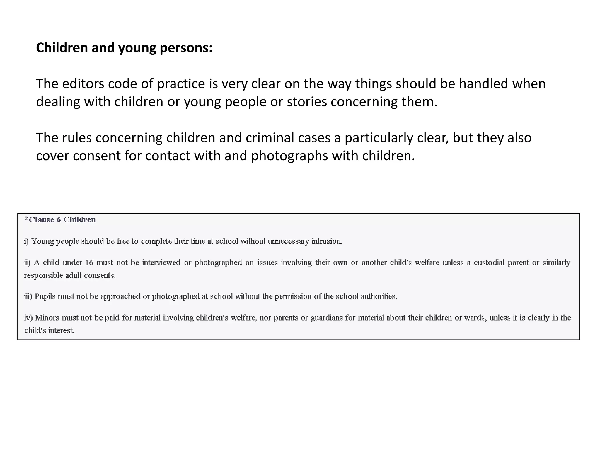 Children and young persons:
The editors code of practice is very clear on the way things should be handled when
dealing with children or young people or stories concerning them.
The rules concerning children and criminal cases a particularly clear, but they also
cover consent for contact with and photographs with children.
 