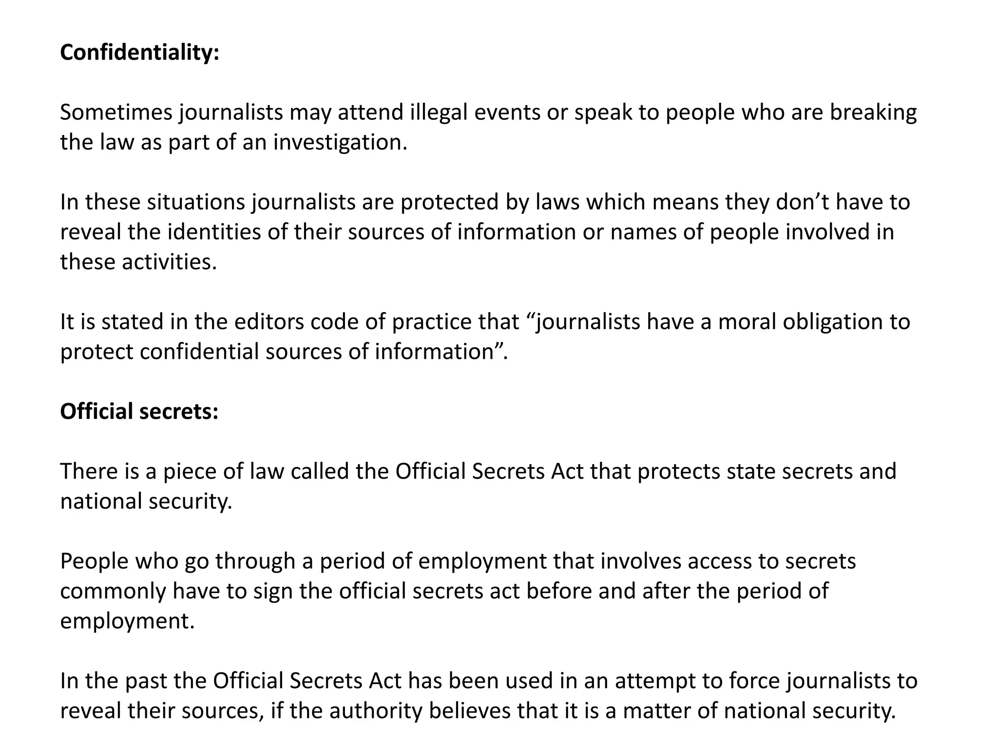 Confidentiality:
Sometimes journalists may attend illegal events or speak to people who are breaking
the law as part of an investigation.
In these situations journalists are protected by laws which means they don’t have to
reveal the identities of their sources of information or names of people involved in
these activities.
It is stated in the editors code of practice that “journalists have a moral obligation to
protect confidential sources of information”.
Official secrets:
There is a piece of law called the Official Secrets Act that protects state secrets and
national security.
People who go through a period of employment that involves access to secrets
commonly have to sign the official secrets act before and after the period of
employment.
In the past the Official Secrets Act has been used in an attempt to force journalists to
reveal their sources, if the authority believes that it is a matter of national security.
 