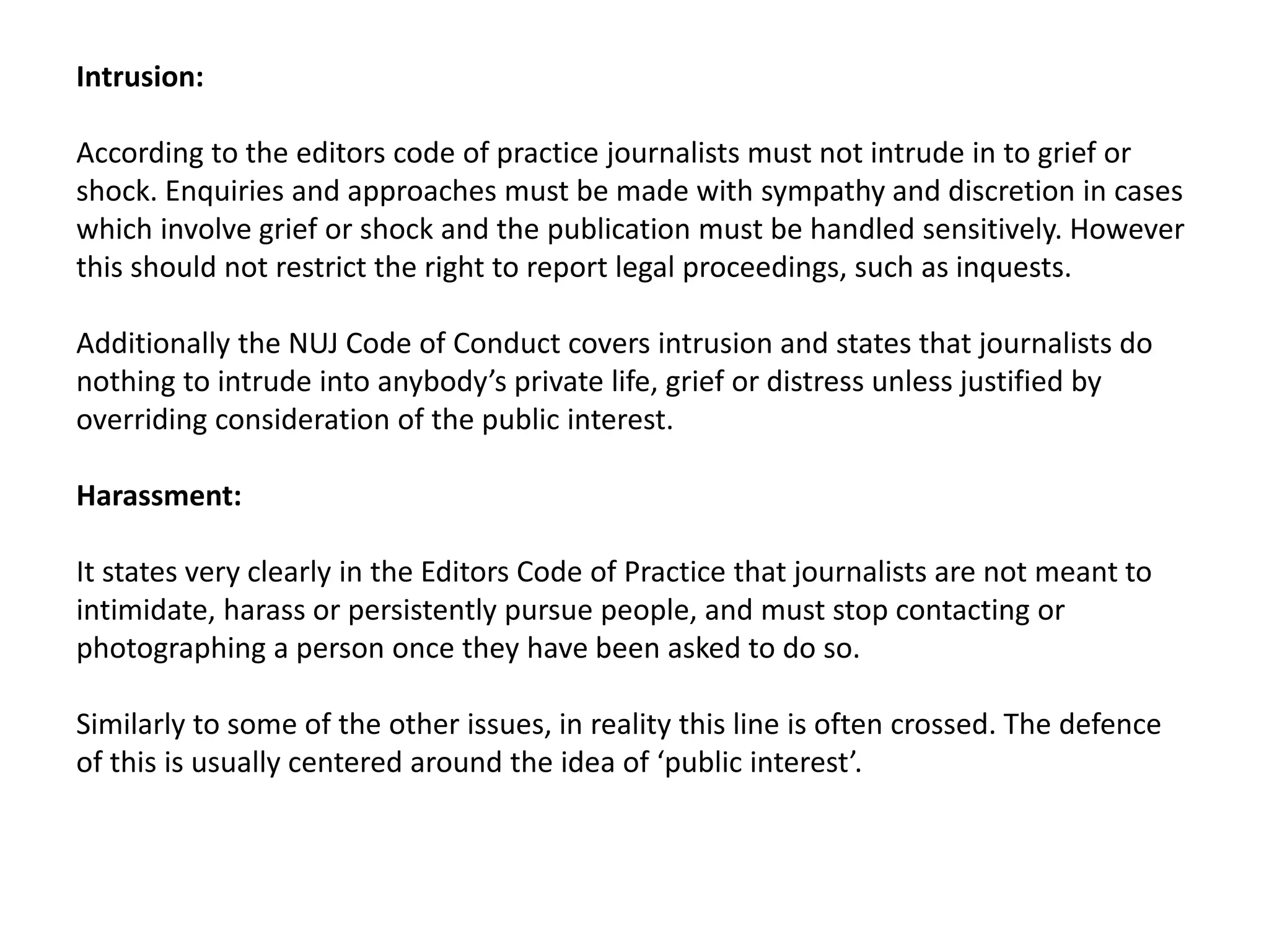Intrusion:
According to the editors code of practice journalists must not intrude in to grief or
shock. Enquiries and approaches must be made with sympathy and discretion in cases
which involve grief or shock and the publication must be handled sensitively. However
this should not restrict the right to report legal proceedings, such as inquests.
Additionally the NUJ Code of Conduct covers intrusion and states that journalists do
nothing to intrude into anybody’s private life, grief or distress unless justified by
overriding consideration of the public interest.
Harassment:
It states very clearly in the Editors Code of Practice that journalists are not meant to
intimidate, harass or persistently pursue people, and must stop contacting or
photographing a person once they have been asked to do so.
Similarly to some of the other issues, in reality this line is often crossed. The defence
of this is usually centered around the idea of ‘public interest’.
 