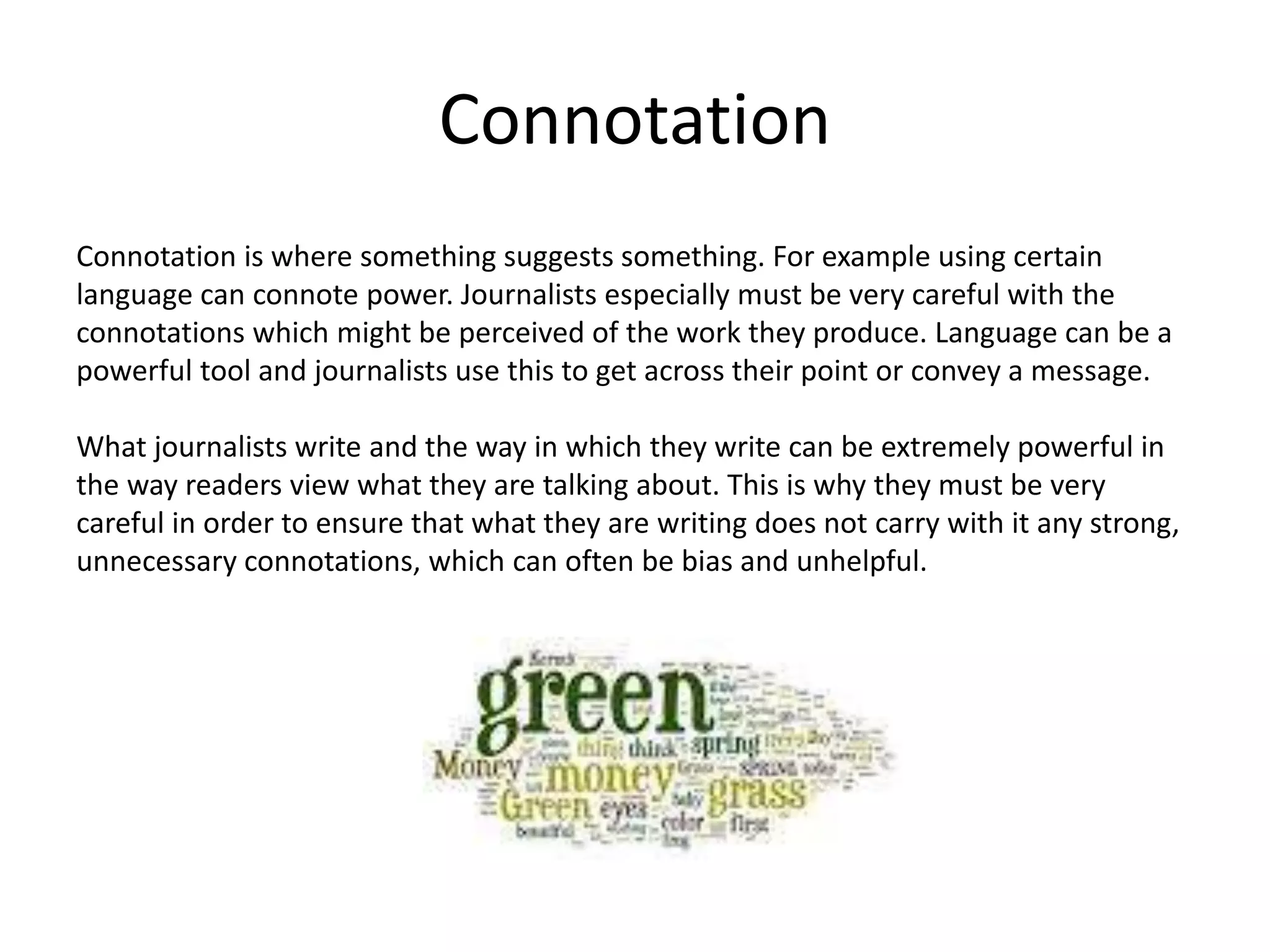 Connotation
Connotation is where something suggests something. For example using certain
language can connote power. Journalists especially must be very careful with the
connotations which might be perceived of the work they produce. Language can be a
powerful tool and journalists use this to get across their point or convey a message.
What journalists write and the way in which they write can be extremely powerful in
the way readers view what they are talking about. This is why they must be very
careful in order to ensure that what they are writing does not carry with it any strong,
unnecessary connotations, which can often be bias and unhelpful.
 