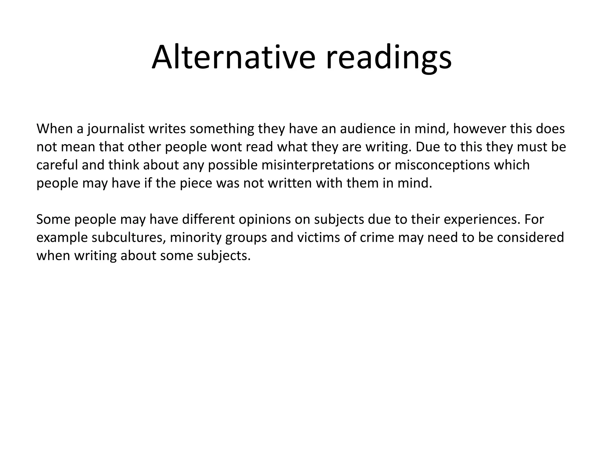 Alternative readings
When a journalist writes something they have an audience in mind, however this does
not mean that other people wont read what they are writing. Due to this they must be
careful and think about any possible misinterpretations or misconceptions which
people may have if the piece was not written with them in mind.
Some people may have different opinions on subjects due to their experiences. For
example subcultures, minority groups and victims of crime may need to be considered
when writing about some subjects.
 