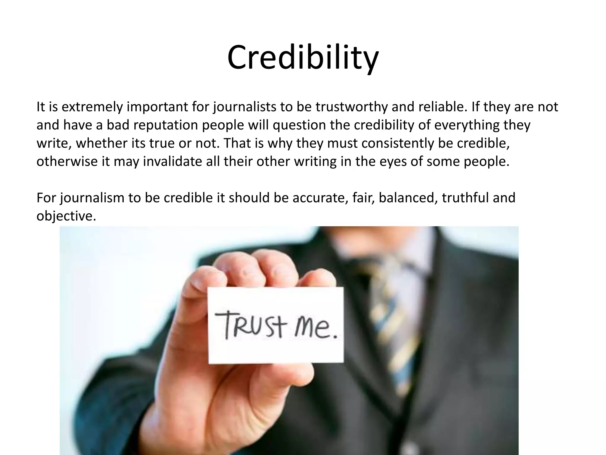 Credibility
It is extremely important for journalists to be trustworthy and reliable. If they are not
and have a bad reputation people will question the credibility of everything they
write, whether its true or not. That is why they must consistently be credible,
otherwise it may invalidate all their other writing in the eyes of some people.
For journalism to be credible it should be accurate, fair, balanced, truthful and
objective.
 