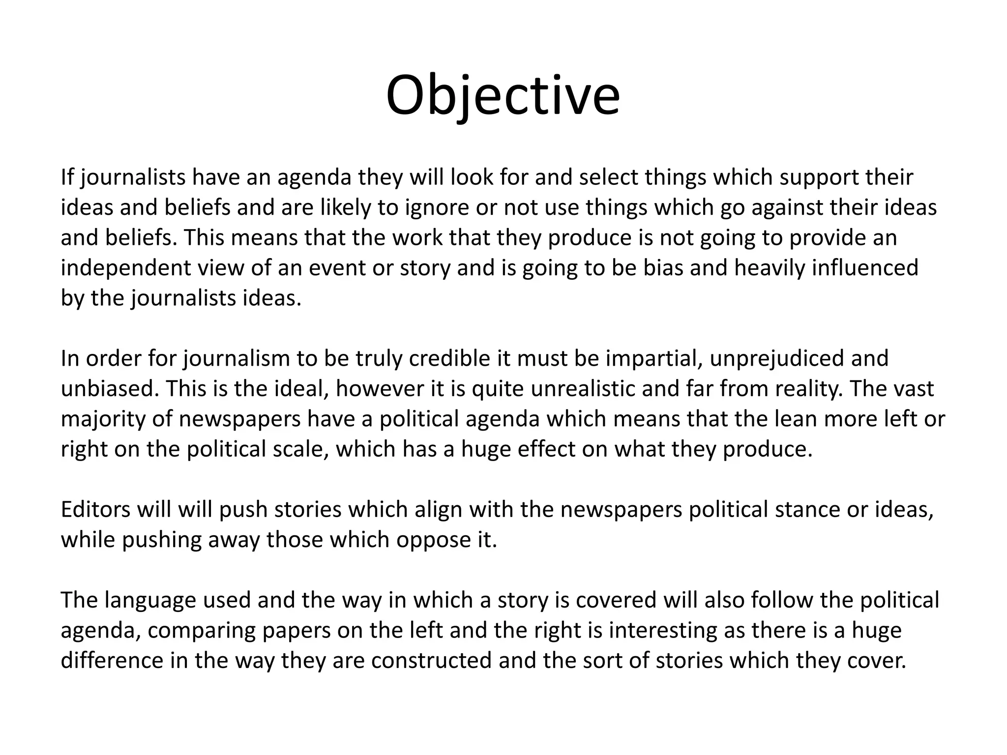 Objective
If journalists have an agenda they will look for and select things which support their
ideas and beliefs and are likely to ignore or not use things which go against their ideas
and beliefs. This means that the work that they produce is not going to provide an
independent view of an event or story and is going to be bias and heavily influenced
by the journalists ideas.
In order for journalism to be truly credible it must be impartial, unprejudiced and
unbiased. This is the ideal, however it is quite unrealistic and far from reality. The vast
majority of newspapers have a political agenda which means that the lean more left or
right on the political scale, which has a huge effect on what they produce.
Editors will will push stories which align with the newspapers political stance or ideas,
while pushing away those which oppose it.
The language used and the way in which a story is covered will also follow the political
agenda, comparing papers on the left and the right is interesting as there is a huge
difference in the way they are constructed and the sort of stories which they cover.
 
