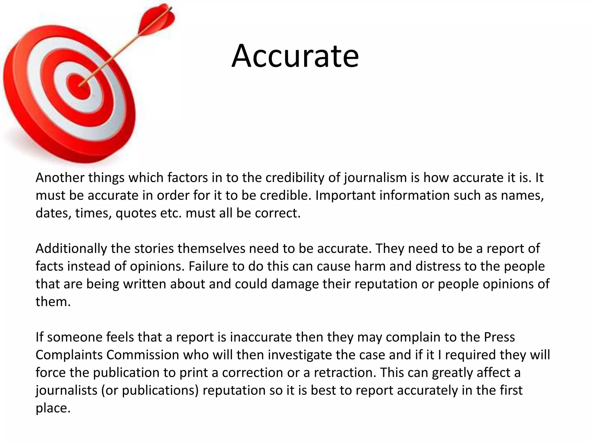 Accurate
Another things which factors in to the credibility of journalism is how accurate it is. It
must be accurate in order for it to be credible. Important information such as names,
dates, times, quotes etc. must all be correct.
Additionally the stories themselves need to be accurate. They need to be a report of
facts instead of opinions. Failure to do this can cause harm and distress to the people
that are being written about and could damage their reputation or people opinions of
them.
If someone feels that a report is inaccurate then they may complain to the Press
Complaints Commission who will then investigate the case and if it I required they will
force the publication to print a correction or a retraction. This can greatly affect a
journalists (or publications) reputation so it is best to report accurately in the first
place.
 