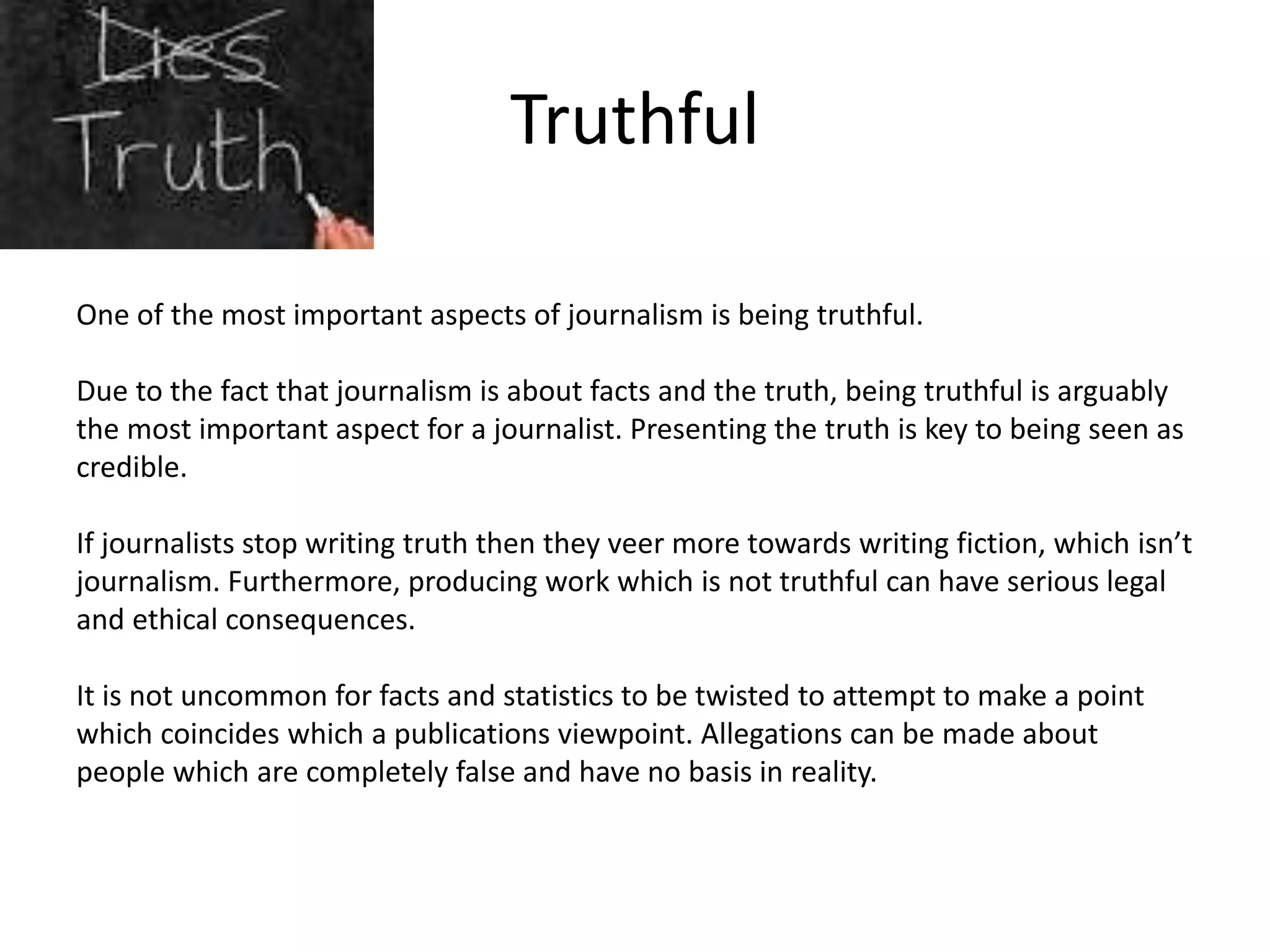 Truthful
One of the most important aspects of journalism is being truthful.
Due to the fact that journalism is about facts and the truth, being truthful is arguably
the most important aspect for a journalist. Presenting the truth is key to being seen as
credible.
If journalists stop writing truth then they veer more towards writing fiction, which isn’t
journalism. Furthermore, producing work which is not truthful can have serious legal
and ethical consequences.
It is not uncommon for facts and statistics to be twisted to attempt to make a point
which coincides which a publications viewpoint. Allegations can be made about
people which are completely false and have no basis in reality.
 