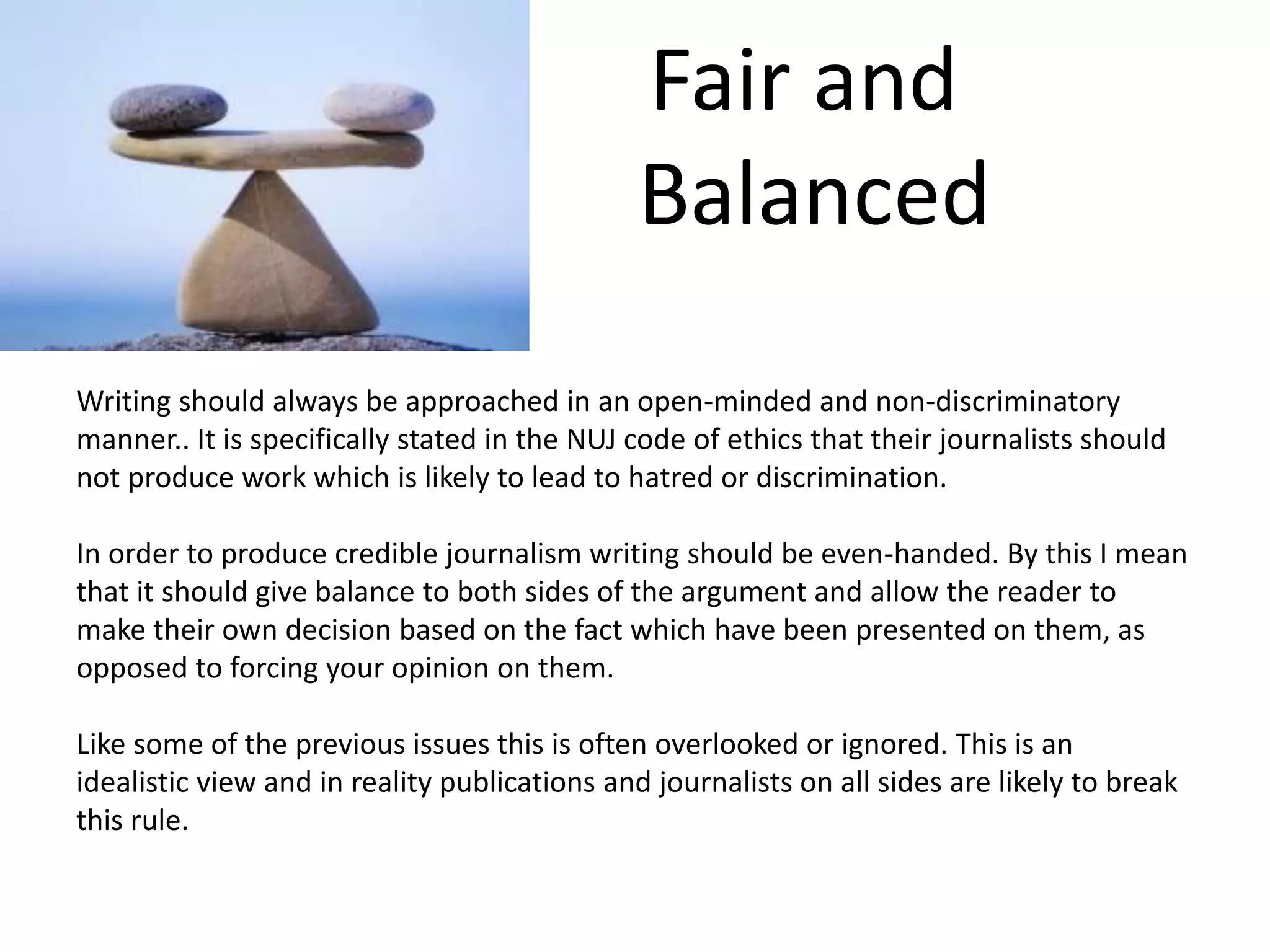 Fair and
Balanced
Writing should always be approached in an open-minded and non-discriminatory
manner.. It is specifically stated in the NUJ code of ethics that their journalists should
not produce work which is likely to lead to hatred or discrimination.
In order to produce credible journalism writing should be even-handed. By this I mean
that it should give balance to both sides of the argument and allow the reader to
make their own decision based on the fact which have been presented on them, as
opposed to forcing your opinion on them.
Like some of the previous issues this is often overlooked or ignored. This is an
idealistic view and in reality publications and journalists on all sides are likely to break
this rule.
 