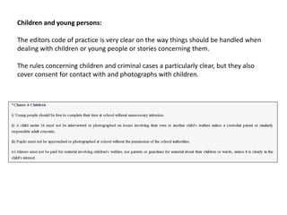Children and young persons:
The editors code of practice is very clear on the way things should be handled when
dealing with children or young people or stories concerning them.
The rules concerning children and criminal cases a particularly clear, but they also
cover consent for contact with and photographs with children.
 