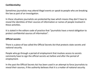 Confidentiality:
Sometimes journalists may attend illegal events or speak to people who are breaking
the law as part of an investigation.
In these situations journalists are protected by laws which means they don’t have to
reveal the identities of their sources of information or names of people involved in
these activities.
It is stated in the editors code of practice that “journalists have a moral obligation to
protect confidential sources of information”.
Official secrets:
There is a piece of law called the Official Secrets Act that protects state secrets and
national security.
People who go through a period of employment that involves access to secrets
commonly have to sign the official secrets act before and after the period of
employment.
In the past the Official Secrets Act has been used in an attempt to force journalists to
reveal their sources, if the authority believes that it is a matter of national security.
 