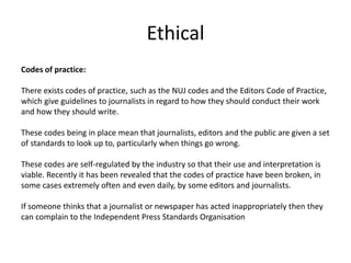 Ethical
Codes of practice:
There exists codes of practice, such as the NUJ codes and the Editors Code of Practice,
which give guidelines to journalists in regard to how they should conduct their work
and how they should write.
These codes being in place mean that journalists, editors and the public are given a set
of standards to look up to, particularly when things go wrong.
These codes are self-regulated by the industry so that their use and interpretation is
viable. Recently it has been revealed that the codes of practice have been broken, in
some cases extremely often and even daily, by some editors and journalists.
If someone thinks that a journalist or newspaper has acted inappropriately then they
can complain to the Independent Press Standards Organisation
 