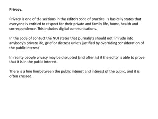 Privacy:
Privacy is one of the sections in the editors code of practice. Is basically states that
everyone is entitled to respect for their private and family life, home, health and
correspondence. This includes digital communications.
In the code of conduct the NUJ states that journalists should not ‘intrude into
anybody’s private life, grief or distress unless justified by overriding consideration of
the public interest’
In reality people privacy may be disrupted (and often is) if the editor is able to prove
that it is in the public interest.
There is a fine line between the public interest and interest of the public, and it is
often crossed.
 