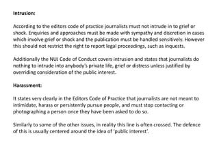 Intrusion:
According to the editors code of practice journalists must not intrude in to grief or
shock. Enquiries and approaches must be made with sympathy and discretion in cases
which involve grief or shock and the publication must be handled sensitively. However
this should not restrict the right to report legal proceedings, such as inquests.
Additionally the NUJ Code of Conduct covers intrusion and states that journalists do
nothing to intrude into anybody’s private life, grief or distress unless justified by
overriding consideration of the public interest.
Harassment:
It states very clearly in the Editors Code of Practice that journalists are not meant to
intimidate, harass or persistently pursue people, and must stop contacting or
photographing a person once they have been asked to do so.
Similarly to some of the other issues, in reality this line is often crossed. The defence
of this is usually centered around the idea of ‘public interest’.
 