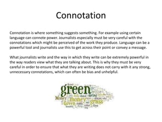 Connotation
Connotation is where something suggests something. For example using certain
language can connote power. Journalists especially must be very careful with the
connotations which might be perceived of the work they produce. Language can be a
powerful tool and journalists use this to get across their point or convey a message.
What journalists write and the way in which they write can be extremely powerful in
the way readers view what they are talking about. This is why they must be very
careful in order to ensure that what they are writing does not carry with it any strong,
unnecessary connotations, which can often be bias and unhelpful.
 