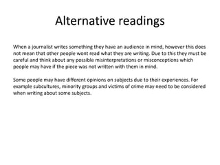 Alternative readings
When a journalist writes something they have an audience in mind, however this does
not mean that other people wont read what they are writing. Due to this they must be
careful and think about any possible misinterpretations or misconceptions which
people may have if the piece was not written with them in mind.
Some people may have different opinions on subjects due to their experiences. For
example subcultures, minority groups and victims of crime may need to be considered
when writing about some subjects.
 