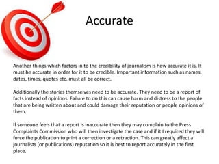 Accurate
Another things which factors in to the credibility of journalism is how accurate it is. It
must be accurate in order for it to be credible. Important information such as names,
dates, times, quotes etc. must all be correct.
Additionally the stories themselves need to be accurate. They need to be a report of
facts instead of opinions. Failure to do this can cause harm and distress to the people
that are being written about and could damage their reputation or people opinions of
them.
If someone feels that a report is inaccurate then they may complain to the Press
Complaints Commission who will then investigate the case and if it I required they will
force the publication to print a correction or a retraction. This can greatly affect a
journalists (or publications) reputation so it is best to report accurately in the first
place.
 