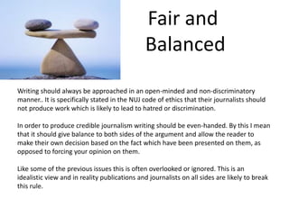 Fair and
Balanced
Writing should always be approached in an open-minded and non-discriminatory
manner.. It is specifically stated in the NUJ code of ethics that their journalists should
not produce work which is likely to lead to hatred or discrimination.
In order to produce credible journalism writing should be even-handed. By this I mean
that it should give balance to both sides of the argument and allow the reader to
make their own decision based on the fact which have been presented on them, as
opposed to forcing your opinion on them.
Like some of the previous issues this is often overlooked or ignored. This is an
idealistic view and in reality publications and journalists on all sides are likely to break
this rule.
 