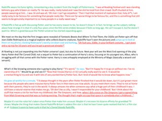 Radcliffe wears his fame lightly, remembering a key incident from the height of Pottermania. “I was at Reading Festival and I was standing
behind a guy who’d been on reality TV. He was really, really hated and I saw the shit he took from that crowd. Stuff chucked at him,
people swearing at him… I was 16 and was all, ‘Oh man I can’t go anywhere.’ Then I had that moment of realisation that, holy sh*t, I am
really lucky to be famous for something that people really like. There are far worse things to be famous for, and this is something that still
seems to be genuinely important to so many people in a really sweet way.”
If Radcliffe is fed up with discussing Potter, and he has every reason to be, he doesn’t show it. In fact, he brings up the subject, talking
about how strange it is that it’s only four years since the film series ended, because it feels so long ago. He can’t escape it, but he doesn’t
want to. Which is good because the Potter universe has started expanding again.
We meet on the day that the first images were revealed of Fantastic Beasts And Where To Find Them, the 1920s-set Potter spin-off that
stars Eddie Redmayne as a magical explorer who collects bizarre creatures. Radcliffe hasn’t seen the pictures and jumps up to look at
them on my phone, clocking Redmayne’s swishy cerulean coat and barking, “Oh fuck you, Eddie, in your brilliant costume… I got jeans
and a zip top for 10 years and you’ve got a greatcoat already?”
JK Rowling is not just expanding into the Potter universe’s past, but also its future. Next year will see the West End opening of the play
Harry Potter And The Cursed Child, not a sequel to Potter but a continuation of Harry’s story, focusing on his youngest son, Albus, who is
struggling with all that comes with the Potter name. Harry is now unhappily employed at the Ministry of Magic (basically a wizard civil
servant).
What’s it like knowing someone else is going to play Harry? “It’s weird,” he says. “But I’m happy for it to go on without me. I’ve no
ownership of it.” Would he go and see it? “Now that I know [Harry’s in it] I actually really want to see it. It would be
a mental thing to try and see it with lots of very excited Harry Potter fans. But I kind of would like to know what happens now.”
He goes all wistful for a minute. “I’d always thought in the years after Potter finished that it would die down, but it’s just grown more
because the people who were massive Harry Potter fans in their teens are now adults. So you meet them more. They’re not at home
with their parents, they’re out in the world. It always amazes me when someone says what a huge part of their childhood it was. I
still have a natural reserve that makes me go, ‘Oh don’t be so silly, I wasn’t responsible for your childhood.’ But I think about the
stuff that means a lot for me from my childhood, like The Simpsons, and how, when I did a voice on The Simpsons I got a signed thing
from Matt Groening and that was so fucking exciting. The thought that I might occupy that space in somebody else’s childhood…”
Maybe it’s not the roles he’s taken since Potter that make him unusual. Maybe it’s not even his bizarre affinity for granddad TV
shows. Maybe the thing that makes Daniel Radcliffe Britain’s oddest film star is that he hasn’t ever quite realised that he’s a film star
at all. It doesn’t seem to have sunk in that he’s Daniel bloody Radcliffe.
 