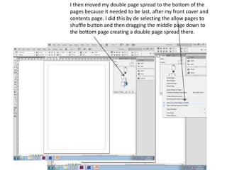I then moved my double page spread to the bottom of the
pages because it needed to be last, after my front cover and
contents page. I did this by de selecting the allow pages to
shuffle button and then dragging the middle page down to
the bottom page creating a double page spread there.
 