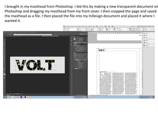 I brought in my masthead from Photoshop. I did this by making a new transparent document on
Photoshop and dragging my masthead from my front cover. I then cropped the page and saved
the masthead as a file. I then placed the file into my InDesign document and placed it where I
wanted it.
 
