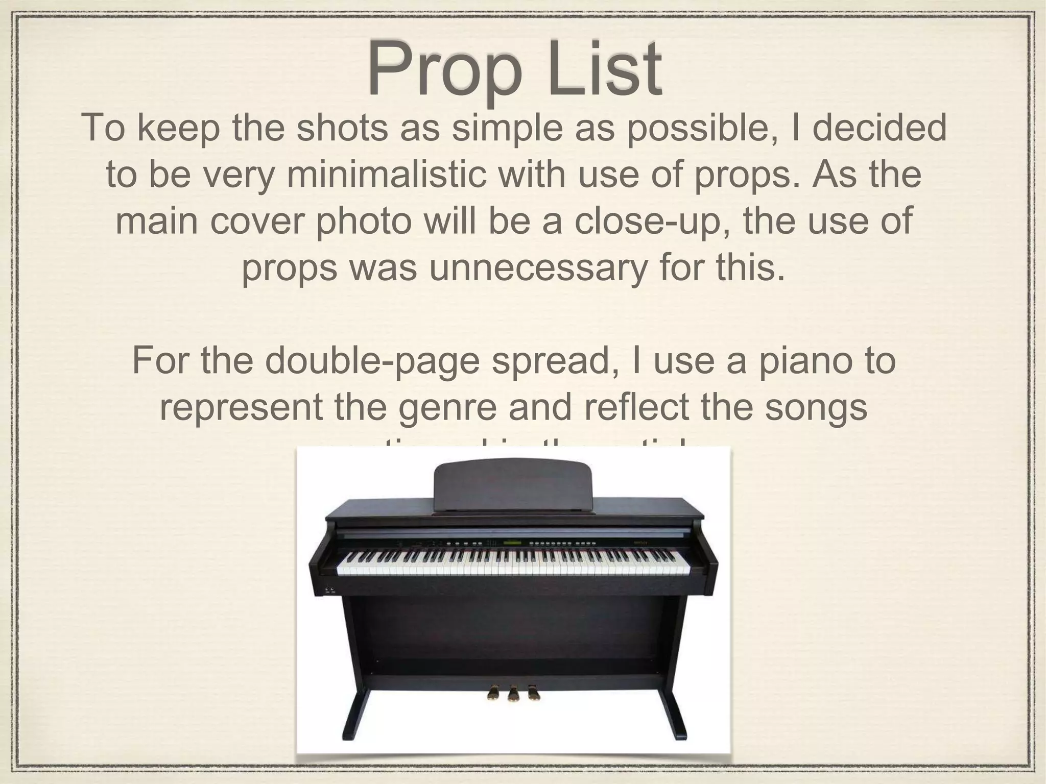 Prop List
To keep the shots as simple as possible, I decided
to be very minimalistic with use of props. As the
main cover photo will be a close-up, the use of
props was unnecessary for this.
For the double-page spread, I use a piano to
represent the genre and reflect the songs
mentioned in the article.
 