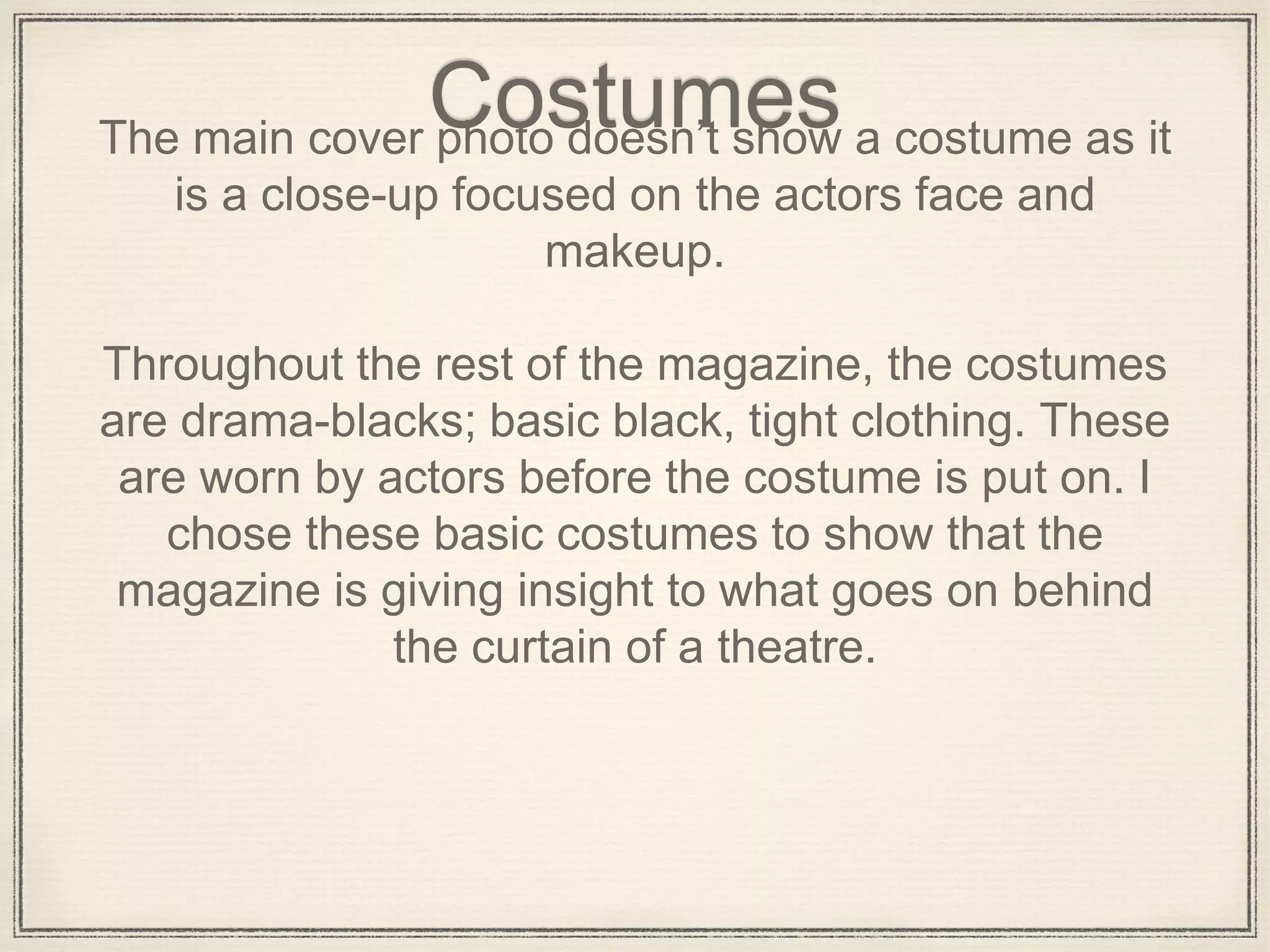 CostumesThe main cover photo doesn’t show a costume as it
is a close-up focused on the actors face and
makeup.
Throughout the rest of the magazine, the costumes
are drama-blacks; basic black, tight clothing. These
are worn by actors before the costume is put on. I
chose these basic costumes to show that the
magazine is giving insight to what goes on behind
the curtain of a theatre.
 