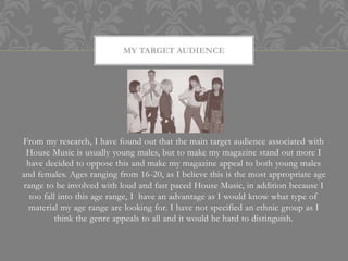 MY TARGET AUDIENCE




From my research, I have found out that the main target audience associated with
  House Music is usually young males, but to make my magazine stand out more I
  have decided to oppose this and make my magazine appeal to both young males
and females. Ages ranging from 16-20, as I believe this is the most appropriate age
 range to be involved with loud and fast paced House Music, in addition because I
   too fall into this age range, I have an advantage as I would know what type of
  material my age range are looking for. I have not specified an ethnic group as I
           think the genre appeals to all and it would be hard to distinguish.
 