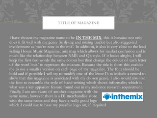 TITLE OF MAGAZINE


I have chosen my magazine name to be IN THE MIX, this is because not only
does it fit well with my genre (ie dj-ing and mixing tracks) but also suggested
involvement as ‘you’re now in the mix’. In addition, it also is very close to the lead
selling House Music Magazine, mix mag which allows for market confusion and is
much like the relationship between NME and Q’s style. If it looks alright, I will
keep the first two words the same colour but then change the colour of each letter
of the word ‘mix’ to represent the mixture. Because the title is short this enables
me to use a smaller version on each page of my magazine. The font should be
bold and if possible I will try to modify one of the letter I’s to include a record to
show that this magazine is associated with my chosen genre. I also would also like
the font to resemble the style of hand writing which shows informality which is
what was a key apparent feature found out in my audience research requirement.
Finally, I am not aware of another magazine with the
same name, however there is a DJ merchandise store
with the same name and they have a really good logo
which I could use to base my possible logo on, if required.
 